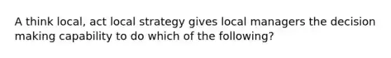 A think local, act local strategy gives local managers the <a href='https://www.questionai.com/knowledge/kuI1pP196d-decision-making' class='anchor-knowledge'>decision making</a> capability to do which of the following?