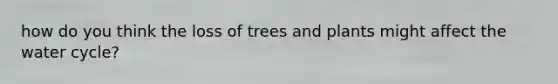 how do you think the loss of trees and plants might affect the water cycle?