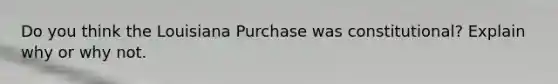 Do you think the Louisiana Purchase was constitutional? Explain why or why not.