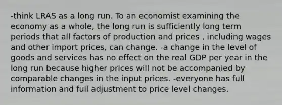 -think LRAS as a long run. To an economist examining the economy as a whole, the long run is sufficiently long term periods that all factors of production and prices , including wages and other import prices, can change. -a change in the level of goods and services has no effect on the real GDP per year in the long run because higher prices will not be accompanied by comparable changes in the input prices. -everyone has full information and full adjustment to price level changes.