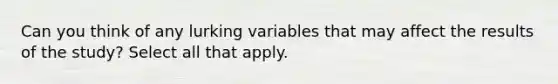 Can you think of any lurking variables that may affect the results of the​ study? Select all that apply.