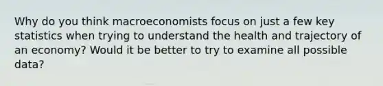 Why do you think macroeconomists focus on just a few key statistics when trying to understand the health and trajectory of an economy? Would it be better to try to examine all possible data?