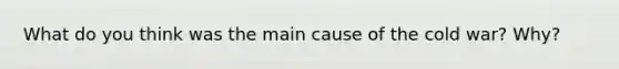 What do you think was the main cause of the cold war? Why?