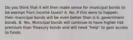 Do you think that it will then make sense for municipal bonds to be exempt from income​ taxes? A. No. If this were to​ happen, then municipal bonds will be even better than U.S. government bonds. B. Yes. Municipal bonds will continue to have higher risk premium than Treasury bonds and will need​ "help" to gain access to funds.