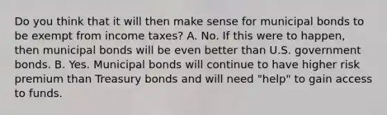 Do you think that it will then make sense for municipal bonds to be exempt from income​ taxes? A. No. If this were to​ happen, then municipal bonds will be even better than U.S. government bonds. B. Yes. Municipal bonds will continue to have higher risk premium than Treasury bonds and will need​ "help" to gain access to funds.