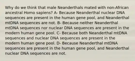 Why do we think that male Neanderthals mated with non-African ancestral Homo sapiens? A- Because Neanderthal nuclear DNA sequences are present in the human gene pool, and Neanderthal mtDNA sequences are not. B- Because neither Neanderthal mtDNA sequences nor nuclear DNA sequences are present in the modern human gene pool. C- Because both Neanderthal mtDNA sequences and nuclear DNA sequences are present in the modern human gene pool. D- Because Neanderthal mtDNA sequences are present in the human gene pool, and Neanderthal nuclear DNA sequences are not.