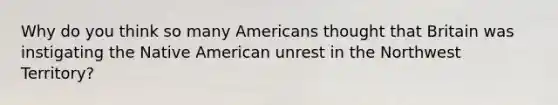 Why do you think so many Americans thought that Britain was instigating the Native American unrest in the Northwest Territory?