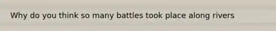 Why do you think so many battles took place along rivers