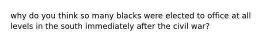 why do you think so many blacks were elected to office at all levels in the south immediately after the civil war?