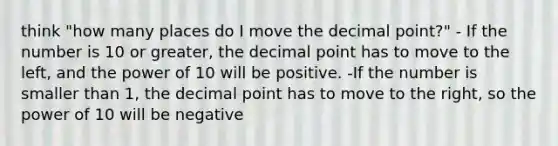 think "how many places do I move the <a href='https://www.questionai.com/knowledge/kuXXuLpqqD-decimal-point' class='anchor-knowledge'>decimal point</a>?" - If the number is 10 or greater, the decimal point has to move to the left, and the power of 10 will be positive. -If the number is smaller than 1, the decimal point has to move to the right, so the power of 10 will be negative