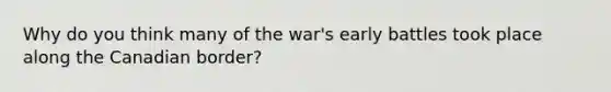 Why do you think many of the war's early battles took place along the Canadian border?