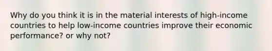 Why do you think it is in the material interests of high-income countries to help low-income countries improve their economic performance? or why not?