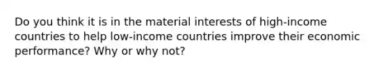 Do you think it is in the material interests of high-income countries to help low-income countries improve their economic performance? Why or why not?