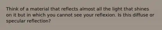 Think of a material that reflects almost all the light that shines on it but in which you cannot see your reflexion. Is this diffuse or specular reflection?