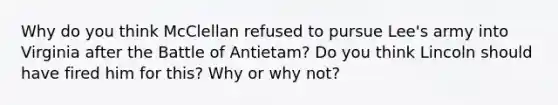 Why do you think McClellan refused to pursue Lee's army into Virginia after the Battle of Antietam? Do you think Lincoln should have fired him for this? Why or why not?