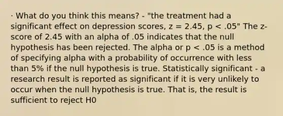 · What do you think this means? - "the treatment had a significant effect on depression scores, z = 2.45, p < .05" The z-score of 2.45 with an alpha of .05 indicates that the null hypothesis has been rejected. The alpha or p < .05 is a method of specifying alpha with a probability of occurrence with less than 5% if the null hypothesis is true. Statistically significant - a research result is reported as significant if it is very unlikely to occur when the null hypothesis is true. That is, the result is sufficient to reject H0