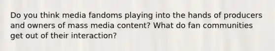 Do you think media fandoms playing into the hands of producers and owners of mass media content? What do fan communities get out of their interaction?