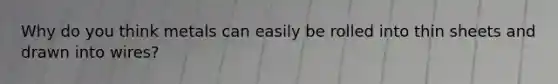 Why do you think metals can easily be rolled into thin sheets and drawn into wires?