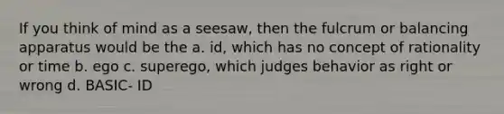 If you think of mind as a seesaw, then the fulcrum or balancing apparatus would be the a. id, which has no concept of rationality or time b. ego c. superego, which judges behavior as right or wrong d. BASIC- ID