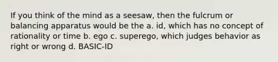 If you think of the mind as a seesaw, then the fulcrum or balancing apparatus would be the a. id, which has no concept of rationality or time b. ego c. superego, which judges behavior as right or wrong d. BASIC-ID