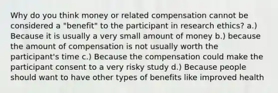 Why do you think money or related compensation cannot be considered a "benefit" to the participant in research ethics? a.) Because it is usually a very small amount of money b.) because the amount of compensation is not usually worth the participant's time c.) Because the compensation could make the participant consent to a very risky study d.) Because people should want to have other types of benefits like improved health