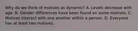 Why do we think of motives as dynamic? A. Levels decrease with age. B. Gender differences have been found on some motives. C. Motives interact with one another within a person. D. Everyone has at least two motives.