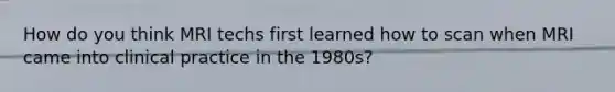 How do you think MRI techs first learned how to scan when MRI came into clinical practice in the 1980s?