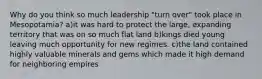 Why do you think so much leadership "turn over" took place in Mesopotamia? a)it was hard to protect the large, expanding territory that was on so much flat land b)kings died young leaving much opportunity for new regimes. c)the land contained highly valuable minerals and gems which made it high demand for neighboring empires