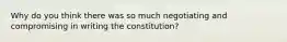 Why do you think there was so much negotiating and compromising in writing the constitution?