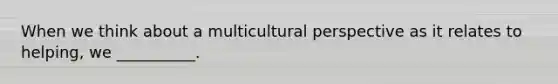 When we think about a multicultural perspective as it relates to helping, we __________.