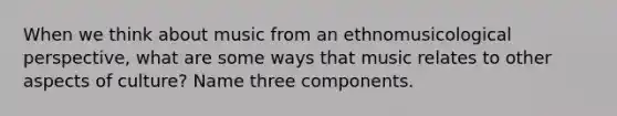 When we think about music from an ethnomusicological perspective, what are some ways that music relates to other aspects of culture? Name three components.