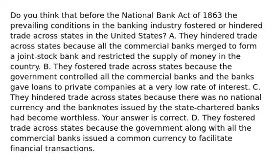 Do you think that before the National Bank Act of 1863 the prevailing conditions in the banking industry fostered or hindered trade across states in the United​ States? A. They hindered trade across states because all the commercial banks merged to form a​ joint-stock bank and restricted the <a href='https://www.questionai.com/knowledge/kUIOOoB75i-supply-of-money' class='anchor-knowledge'>supply of money</a> in the country. B. They fostered trade across states because the government controlled all the commercial banks and the banks gave loans to private companies at a very low rate of interest. C. They hindered trade across states because there was no national currency and the banknotes issued by the​ state-chartered banks had become worthless. Your answer is correct. D. They fostered trade across states because the government along with all the commercial banks issued a common currency to facilitate financial transactions.