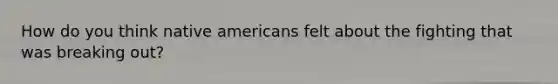 How do you think native americans felt about the fighting that was breaking out?