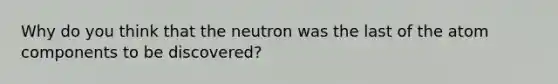 Why do you think that the neutron was the last of the atom components to be discovered?