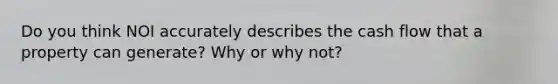 Do you think NOI accurately describes the cash flow that a property can generate? Why or why not?