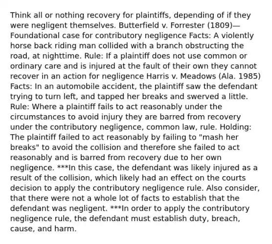 Think all or nothing recovery for plaintiffs, depending of if they were negligent themselves. Butterfield v. Forrester (1809)—Foundational case for contributory negligence Facts: A violently horse back riding man collided with a branch obstructing the road, at nighttime. Rule: If a plaintiff does not use common or ordinary care and is injured at the fault of their own they cannot recover in an action for negligence Harris v. Meadows (Ala. 1985) Facts: In an automobile accident, the plaintiff saw the defendant trying to turn left, and tapped her breaks and swerved a little. Rule: Where a plaintiff fails to act reasonably under the circumstances to avoid injury they are barred from recovery under the contributory negligence, common law, rule. Holding: The plaintiff failed to act reasonably by failing to "mash her breaks" to avoid the collision and therefore she failed to act reasonably and is barred from recovery due to her own negligence. ***In this case, the defendant was likely injured as a result of the collision, which likely had an effect on the courts decision to apply the contributory negligence rule. Also consider, that there were not a whole lot of facts to establish that the defendant was negligent. ***In order to apply the contributory negligence rule, the defendant must establish duty, breach, cause, and harm.