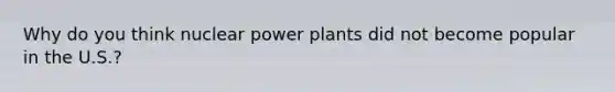 Why do you think nuclear power plants did not become popular in the U.S.?