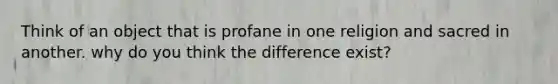 Think of an object that is profane in one religion and sacred in another. why do you think the difference exist?