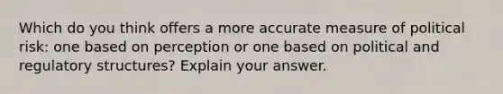 Which do you think offers a more accurate measure of political risk: one based on perception or one based on political and regulatory structures? Explain your answer.