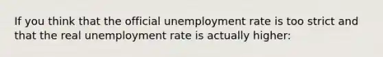 If you think that the official unemployment rate is too strict and that the real unemployment rate is actually higher: