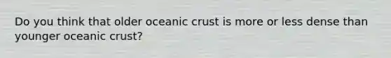 Do you think that older oceanic crust is more or less dense than younger oceanic crust?