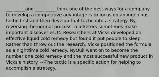 ___ _____and ____ _____think one of the best ways for a company to develop a competitive advantage is to focus on an ingenious tactic first and then develop that tactic into a strategy. By reversing the normal process, marketers sometimes make important discoveries.15 Researchers at Vicks developed an effective liquid cold remedy but found it put people to sleep. Rather than throw out the research, Vicks positioned the formula as a nighttime cold remedy. NyQuil went on to become the number one cold remedy and the most successful new product in Vicks's history. ---The tactic is a specific action for helping to accomplish a strategy.