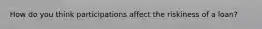 How do you think participations affect the riskiness of a loan?