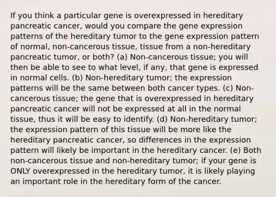 If you think a particular gene is overexpressed in hereditary pancreatic cancer, would you compare the gene expression patterns of the hereditary tumor to the gene expression pattern of normal, non-cancerous tissue, tissue from a non-hereditary pancreatic tumor, or both? (a) Non-cancerous tissue; you will then be able to see to what level, if any, that gene is expressed in normal cells. (b) Non-hereditary tumor; the expression patterns will be the same between both cancer types. (c) Non-cancerous tissue; the gene that is overexpressed in hereditary pancreatic cancer will not be expressed at all in the normal tissue, thus it will be easy to identify. (d) Non-hereditary tumor; the expression pattern of this tissue will be more like the hereditary pancreatic cancer, so differences in the expression pattern will likely be important in the hereditary cancer. (e) Both non-cancerous tissue and non-hereditary tumor; if your gene is ONLY overexpressed in the hereditary tumor, it is likely playing an important role in the hereditary form of the cancer.