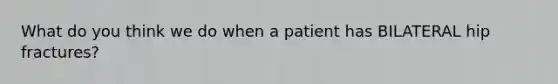 What do you think we do when a patient has BILATERAL hip fractures?