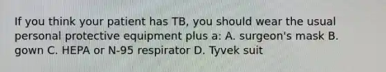 If you think your patient has TB, you should wear the usual personal protective equipment plus a: A. surgeon's mask B. gown C. HEPA or N-95 respirator D. Tyvek suit