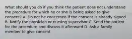 What should you do if you think the patient does not understand the procedure for which he or she is being asked to give consent? A. Do not be concerned if the consent is already signed B. Notify the physician or nursing supervisor C. Send the patient for the procedure and discuss it afterward D. Ask a family member to give consent