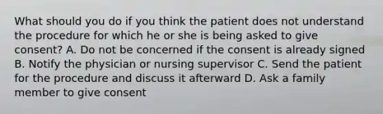 What should you do if you think the patient does not understand the procedure for which he or she is being asked to give consent? A. Do not be concerned if the consent is already signed B. Notify the physician or nursing supervisor C. Send the patient for the procedure and discuss it afterward D. Ask a family member to give consent