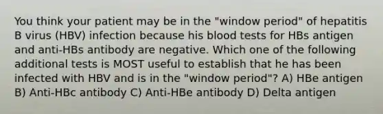 You think your patient may be in the "window period" of hepatitis B virus (HBV) infection because his blood tests for HBs antigen and anti-HBs antibody are negative. Which one of the following additional tests is MOST useful to establish that he has been infected with HBV and is in the "window period"? A) HBe antigen B) Anti-HBc antibody C) Anti-HBe antibody D) Delta antigen