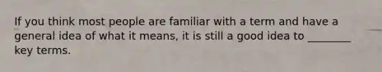 If you think most people are familiar with a term and have a general idea of what it means, it is still a good idea to ________ key terms.